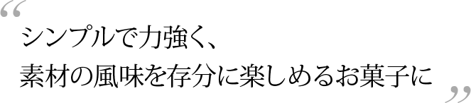 シンプルで力強く、素材の風味を存分に楽しめるお菓子に