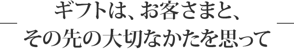 ギフトは、お客さまと、その先の大切なかたを思って