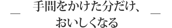 手間をかけた分だけ、おいしくなる