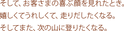 そして、お客さまの喜ぶ顔を見れたとき。嬉しくてうれしくて、走りだしたくなる。そしてまた、次の山に登りたくなる。