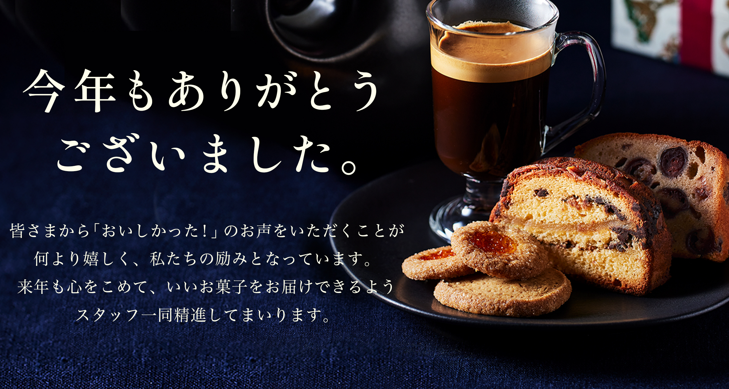 年もありがとうございました。皆さまから「おいしかった！」のお声をいただくことが何より嬉しく、私たちの励みとなっています。来年も心をこめて、いいお菓子をお届けできるようスタッフ一同精進してまいります。