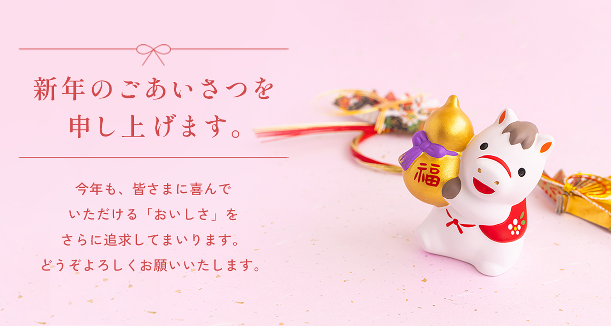 新年のごあいさつを申し上げます。今年も、皆さまに喜んでいただける「おいしさ」をさらに追求してまいります。どうぞよろしくお願いいたします。