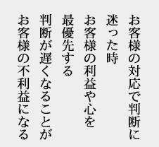 お客様の対応で判断に迷った時お客様の利益や心を最優先する判断が遅くなることがお客様の不利益になる