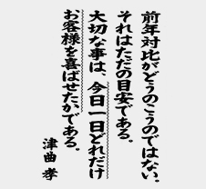 「前年対比がどうのこうのではない。それはただの目安である。大切な事は、今日一日どれだけお客様を喜ばせたかである。」津曲孝