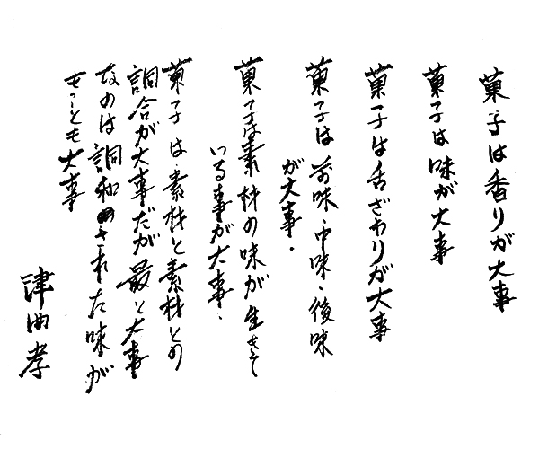 「菓子は香りが大事 菓子は味が大事 菓子は舌ざわりが大事 菓子は苦味・中味・後味が大事 菓子は素材の味が生きている事が大事 菓子は素材と素材との調合が大事だが最と大事なのは調和された味がもっとも大事」津曲孝
