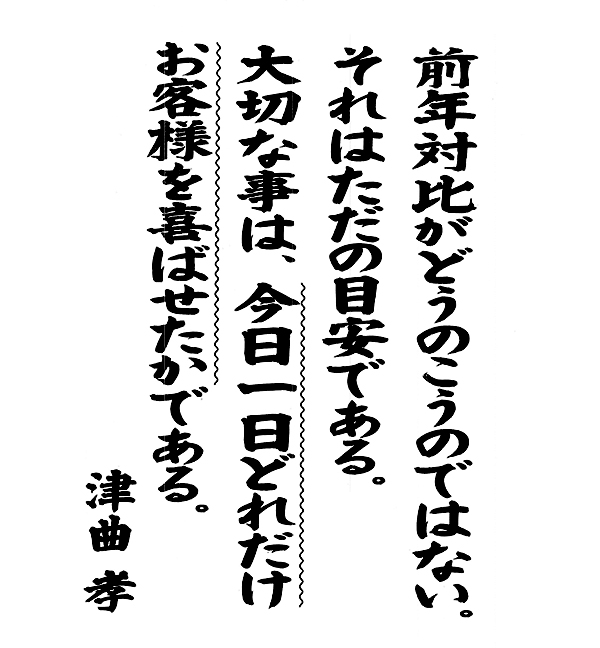 「前年対比がどうのこうのではない。それはただの目安である。大切な事は、今日一日どれだけお客様を喜ばせたかである。」津曲孝