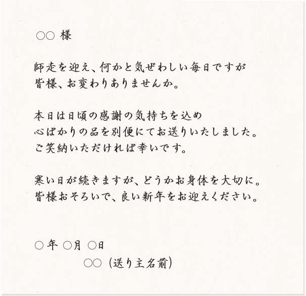 ◯◯様 師走を迎え、何かと気ぜわしい毎日ですが皆様、お変わりありませんか。本日は日頃の感謝の気持ちを込め心ばかりの品を別便にてお送りいたしました。ご笑納いただければ幸いです。寒い日が続きますが、どうかお身体を大切に。皆様おそろいで、良い新年をお迎えください。
◯年◯月◯日 ◯◯（送り主名前）