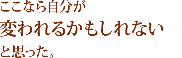 ここなら自分が変われるかもしれないと思った。