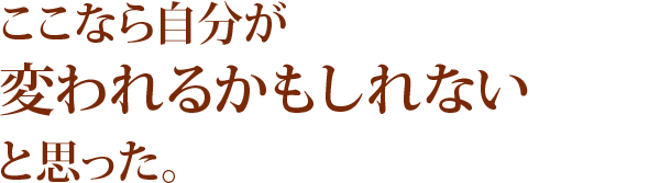 ここなら自分が変われるかもしれないと思った。