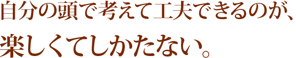 自分の頭で考えて工夫できるのが、楽しくてしかたない。