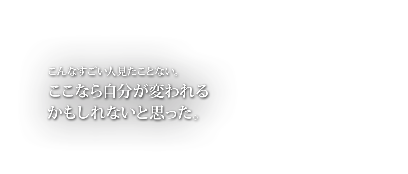 こんなすごい人見たことない。ここなら自分が変われるかもしれないと思った。