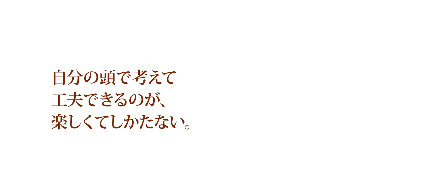 自分の頭で考えて工夫できるのが、楽しくてしかたない。