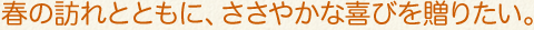 春の訪れとともに、ささやかな喜びを贈りたい。