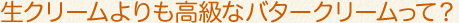 生クリームよりも高級なバタークリームって?
